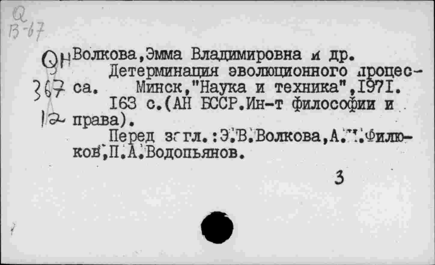 ﻿/л и Волкова, Эмма Владимировна и др.
Детерминация эволюционного дроцес Х7 са. Минск,’’Наука и техника", 1971.
163 с.(АН БССР.Ин-т философии и права).
Перед зггл. :Э,В,Волкова,А.тг.Филю-коЦ',П. А. Водопьянов.